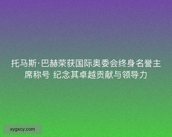 托马斯·巴赫荣获国际奥委会终身名誉主席称号 纪念其卓越贡献与领导力