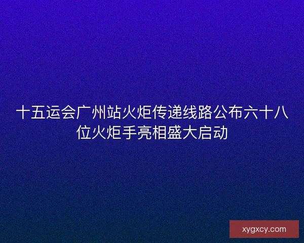 十五运会广州站火炬传递线路公布六十八位火炬手亮相盛大启动