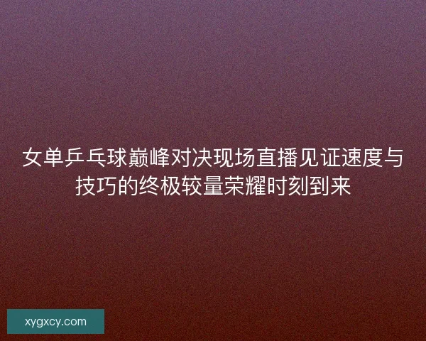 女单乒乓球巅峰对决现场直播见证速度与技巧的终极较量荣耀时刻到来
