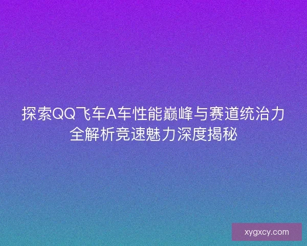 探索QQ飞车A车性能巅峰与赛道统治力全解析竞速魅力深度揭秘