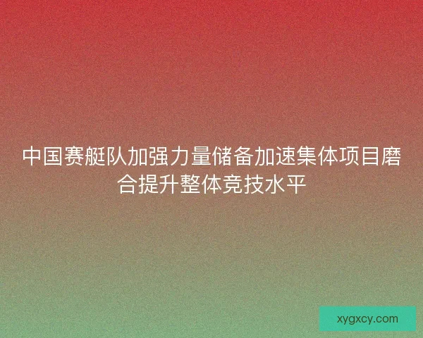中国赛艇队加强力量储备加速集体项目磨合提升整体竞技水平