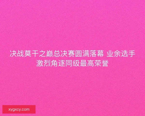 决战莫干之巅总决赛圆满落幕 业余选手激烈角逐同级最高荣誉