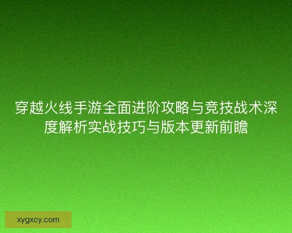 穿越火线手游全面进阶攻略与竞技战术深度解析实战技巧与版本更新前瞻